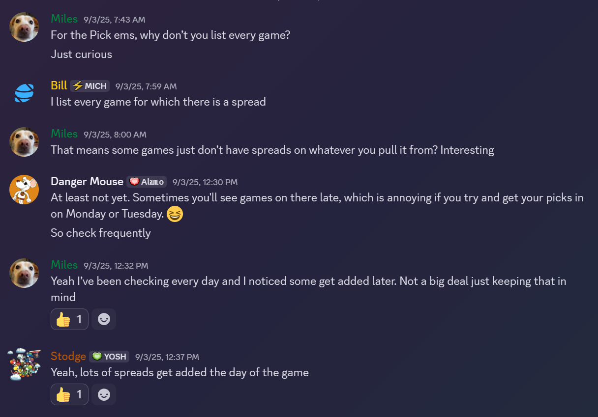 A screenshot of a discord discussion thread. User "Miles" writes, "For the Pick ems, why don’t you list every game? Just curious". User "Bill" replies, "I list every game for which there is a spread". User "Miles" replies, "That means some games just don’t have spreads on whatever you pull it from? Interesting" User "Danger Mouse" replies, "At least not yet. Sometimes you'll see games on there late, which is annoying if you try and get your picks in on Monday or Tuesday. So check frequently". User "Miles" replies, "Yeah I’ve been checking every day and I noticed some get added later. Not a big deal just keeping that in mind". User "Stodge" replies, "Yeah, lots of spreads get added the day of the game".